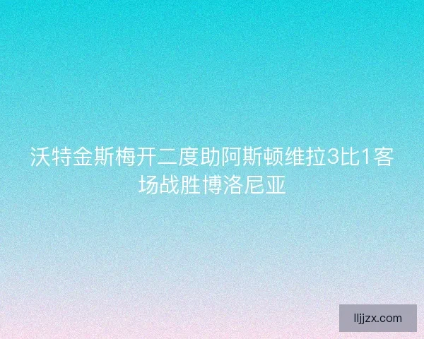 沃特金斯梅开二度助阿斯顿维拉3比1客场战胜博洛尼亚